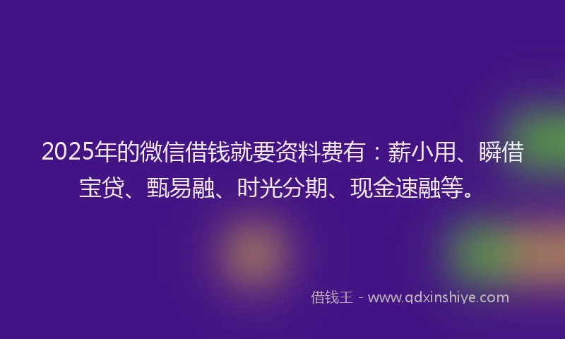 2025年的微信借钱就要资料费有：薪小用、瞬借宝贷、甄易融、时光分期、现金速融等。
