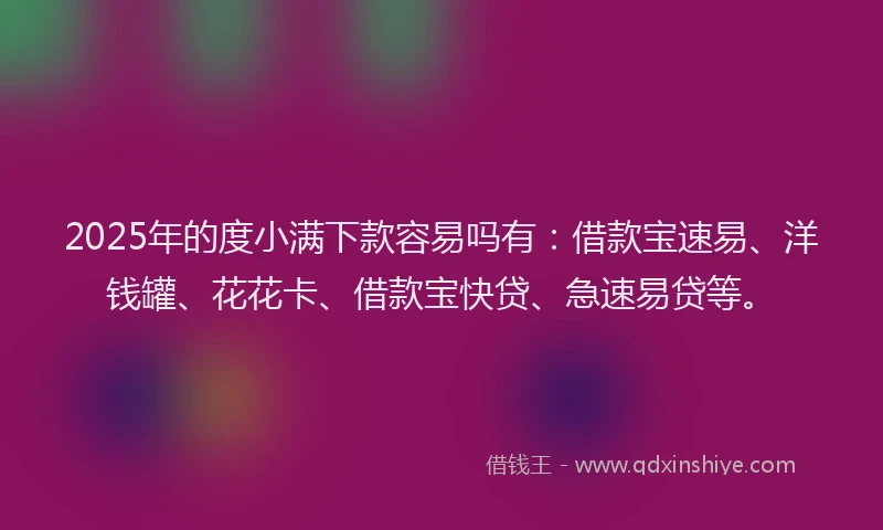 2025年的度小满下款容易吗有：借款宝速易、洋钱罐、花花卡、借款宝快贷、急速易贷等。