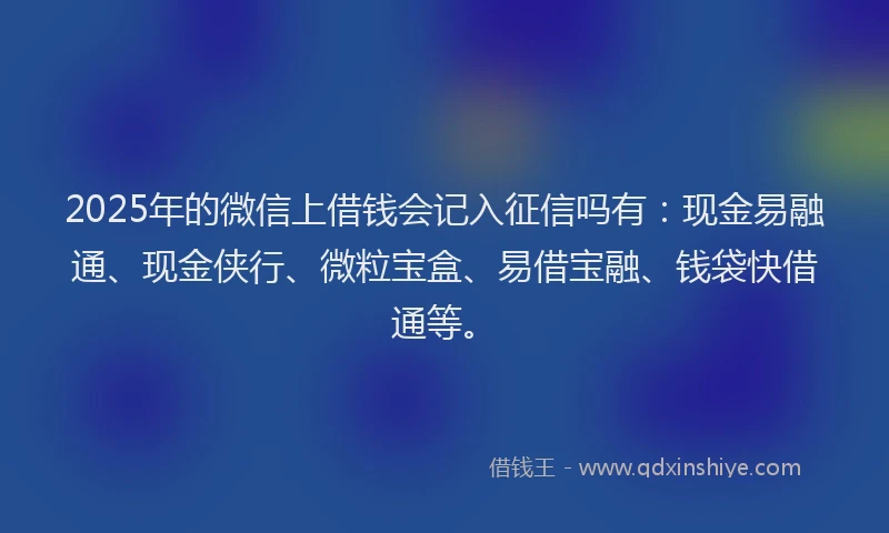 2025年的微信上借钱会记入征信吗有：现金易融通、现金侠行、微粒宝盒、易借宝融、钱袋快借通等。