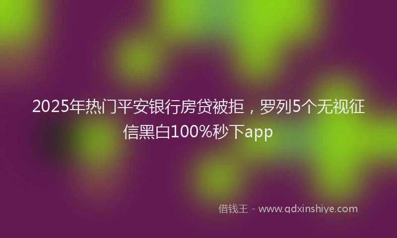 2025年热门平安银行房贷被拒，罗列5个无视征信黑白100%秒下app
