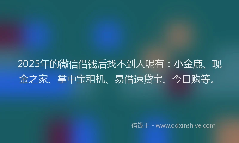 2025年的微信借钱后找不到人呢有：小金鹿、现金之家、掌中宝租机、易借速贷宝、今日购等。
