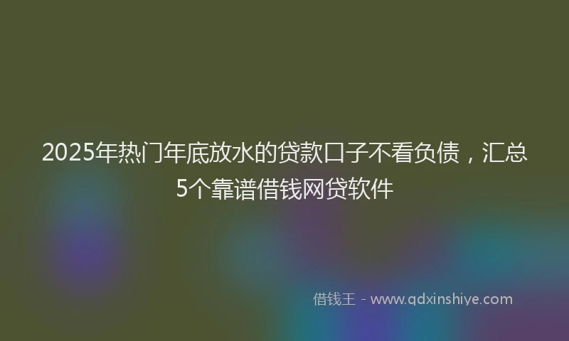 2025年热门年底放水的贷款口子不看负债，汇总5个靠谱借钱网贷软件