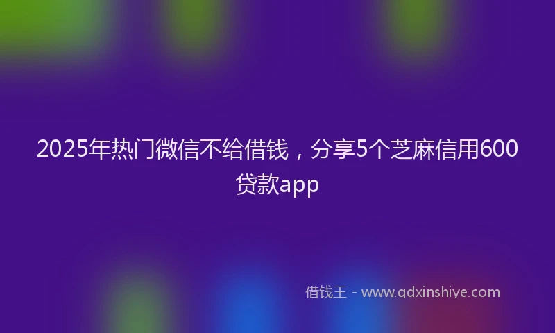 2025年热门微信不给借钱，分享5个芝麻信用600贷款app