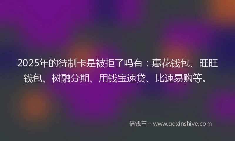 2025年的待制卡是被拒了吗有：惠花钱包、旺旺钱包、树融分期、用钱宝速贷、比速易购等。