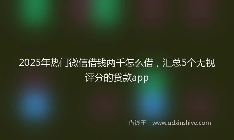 2025年热门微信借钱两千怎么借，汇总5个无视评分的贷款app