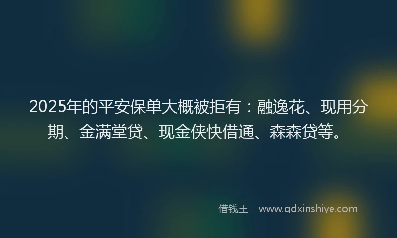 2025年的平安保单大概被拒有：融逸花、现用分期、金满堂贷、现金侠快借通、森森贷等。