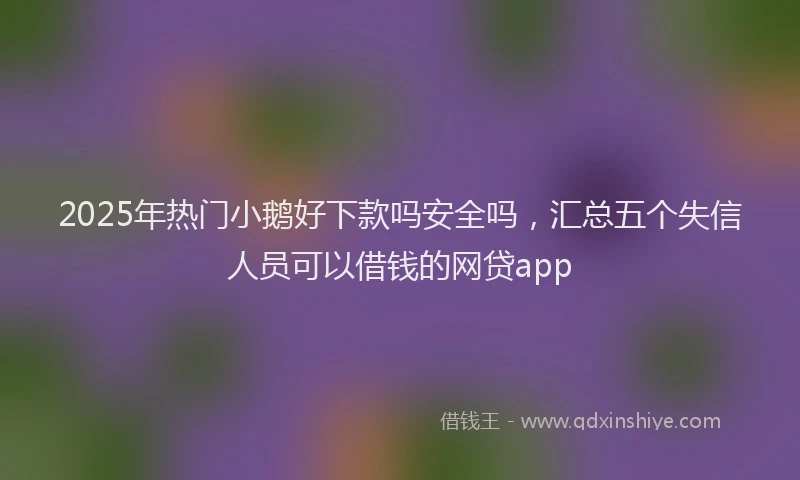 2025年热门小鹅好下款吗安全吗，汇总五个失信人员可以借钱的网贷app