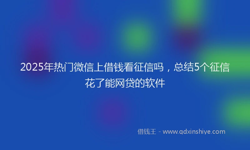 2025年热门微信上借钱看征信吗，总结5个征信花了能网贷的软件