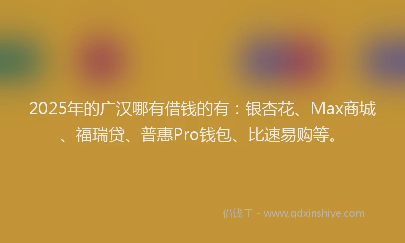 2025年的广汉哪有借钱的有：银杏花、Max商城、福瑞贷、普惠Pro钱包、比速易购等。