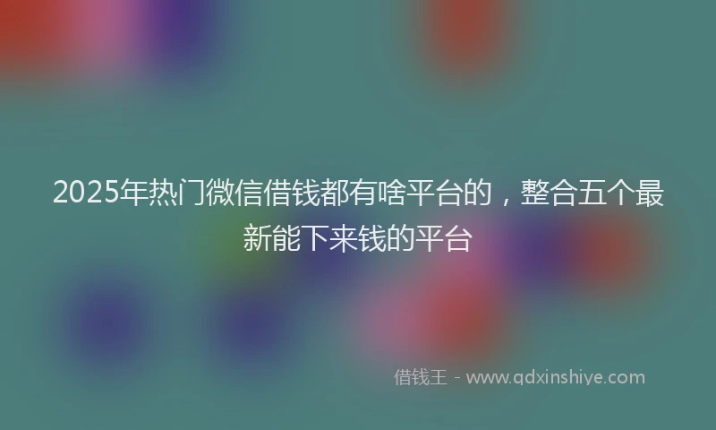 2025年热门微信借钱都有啥平台的，整合五个最新能下来钱的平台