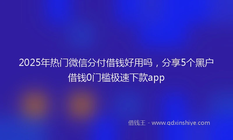 2025年热门微信分付借钱好用吗，分享5个黑户借钱0门槛极速下款app