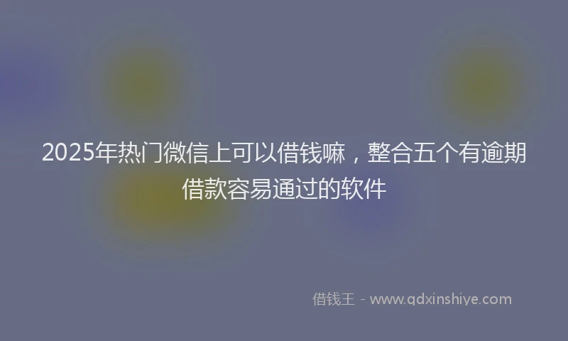 2025年热门微信上可以借钱嘛，整合五个有逾期借款容易通过的软件