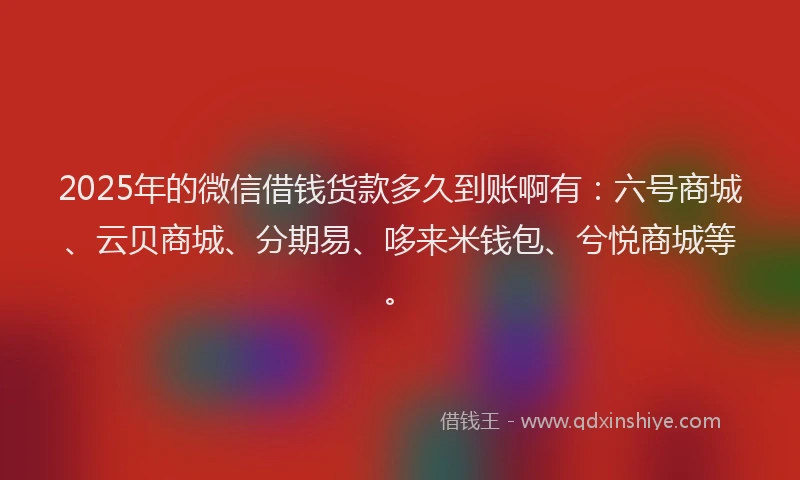 2025年的微信借钱货款多久到账啊有：六号商城、云贝商城、分期易、哆来米钱包、兮悦商城等。