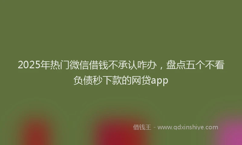 2025年热门微信借钱不承认咋办，盘点五个不看负债秒下款的网贷app