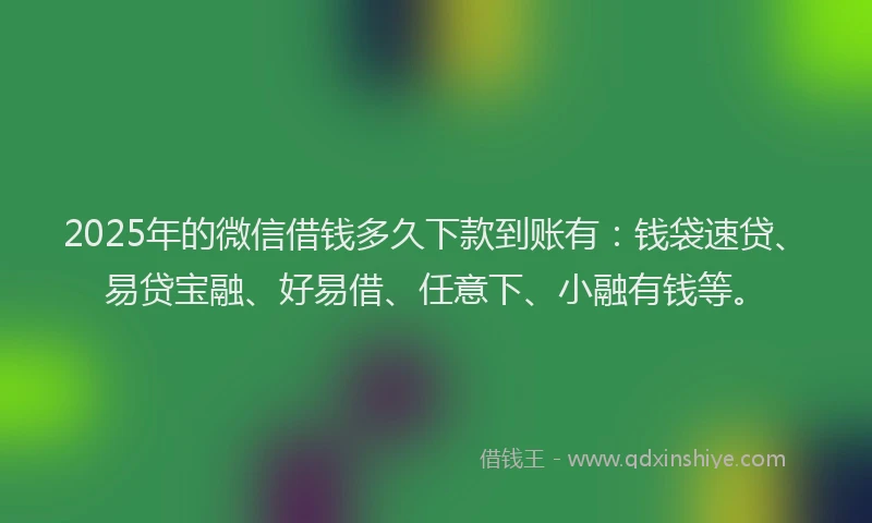 2025年的微信借钱多久下款到账有：钱袋速贷、易贷宝融、好易借、任意下、小融有钱等。