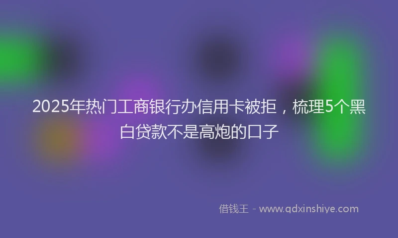 2025年热门工商银行办信用卡被拒,梳理5个黑白贷款不是高炮的口子