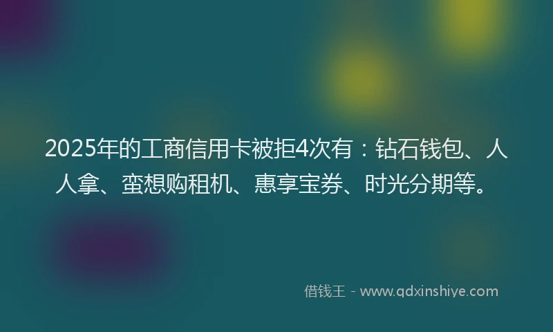 2025年的工商信用卡被拒4次有：钻石钱包、人人拿、蛮想购租机、惠享宝券、时光分期等。