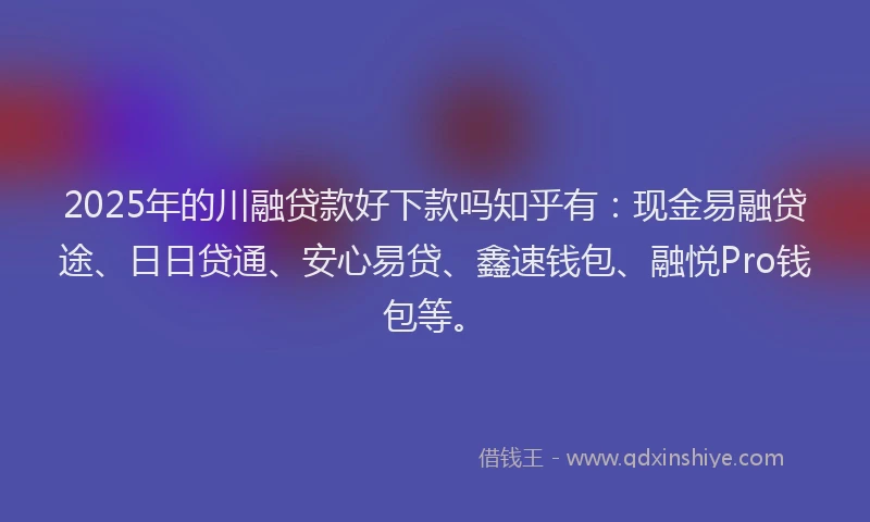 2025年的川融贷款好下款吗知乎有：现金易融贷途、日日贷通、安心易贷、鑫速钱包、融悦Pro钱包等。