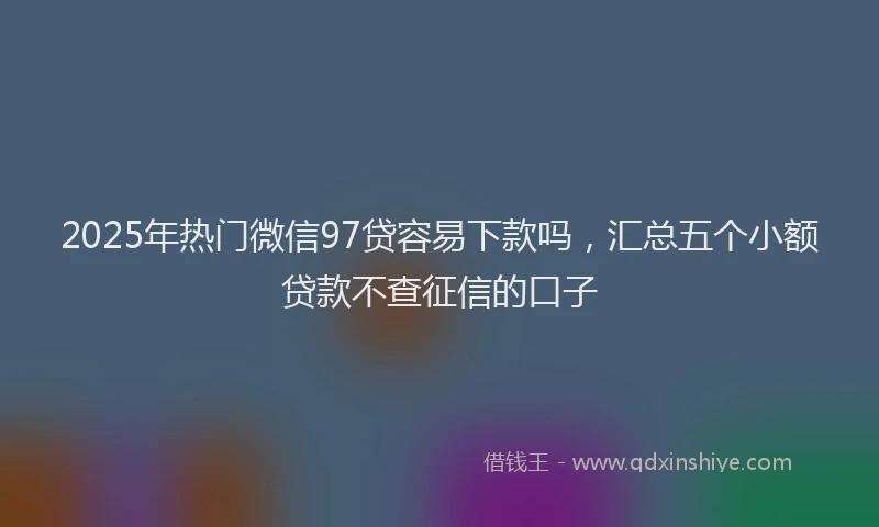 2025年热门微信97贷容易下款吗，汇总五个小额贷款不查征信的口子