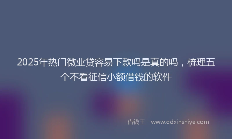 2025年热门微业贷容易下款吗是真的吗，梳理五个不看征信小额借钱的软件