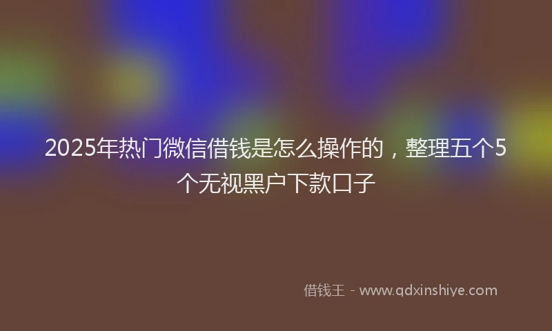 2025年热门微信借钱是怎么操作的，整理五个5个无视黑户下款口子