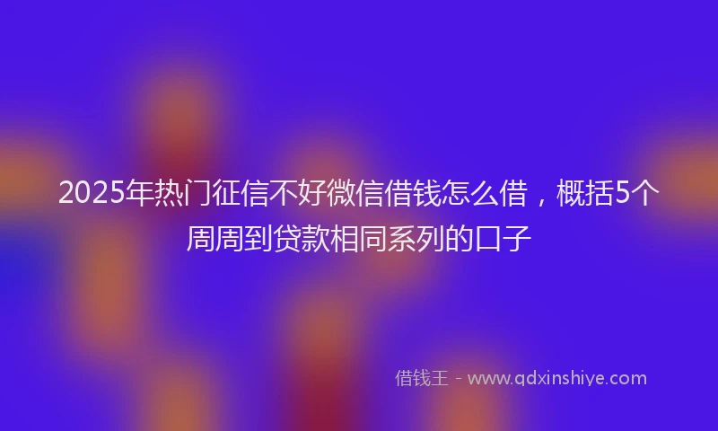 2025年热门征信不好微信借钱怎么借，概括5个周周到贷款相同系列的口子