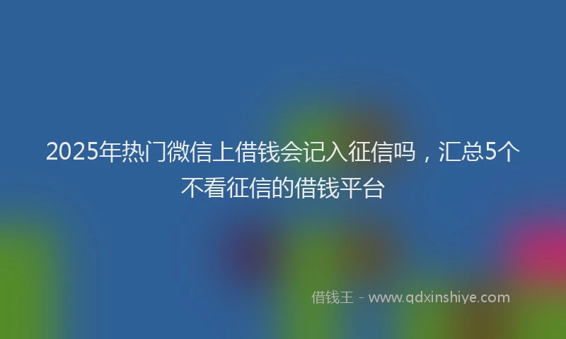 2025年热门微信上借钱会记入征信吗，汇总5个不看征信的借钱平台