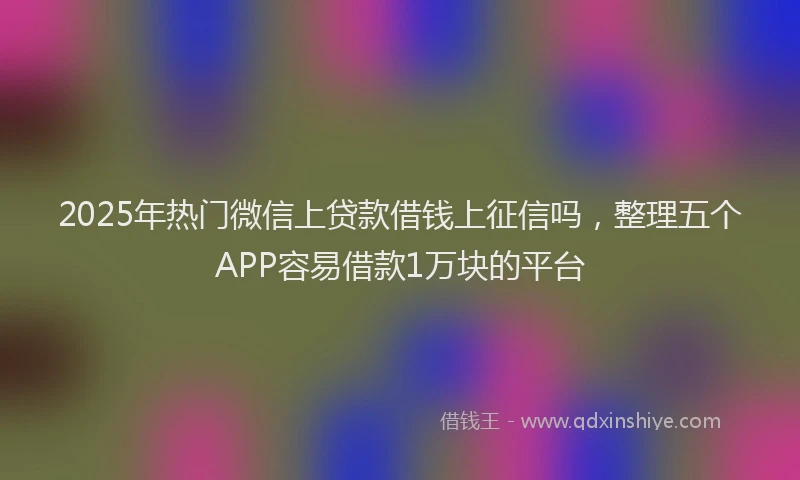 2025年热门微信上贷款借钱上征信吗，整理五个APP容易借款1万块的平台