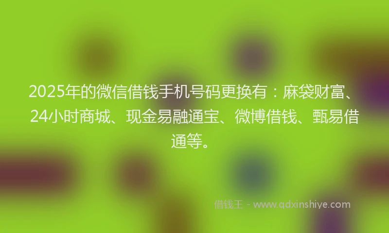 2025年的微信借钱手机号码更换有：麻袋财富、24小时商城、现金易融通宝、微博借钱、甄易借通等。