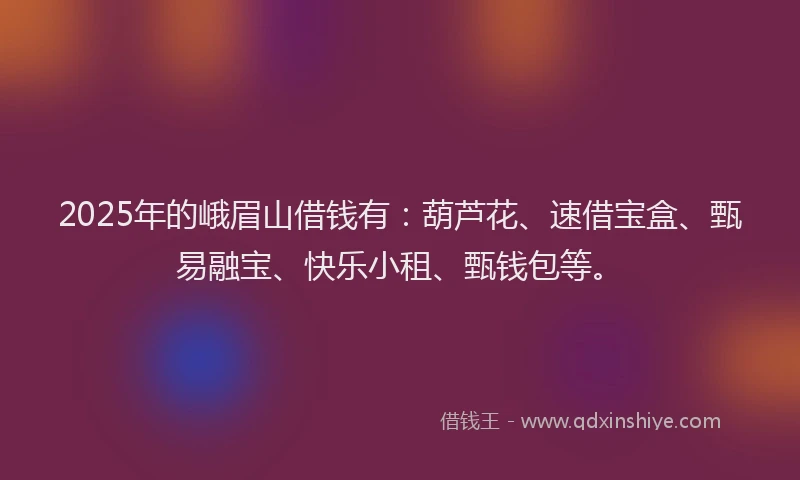 2025年的峨眉山借钱有：葫芦花、速借宝盒、甄易融宝、快乐小租、甄钱包等。