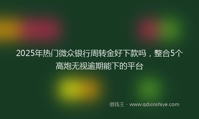 2025年热门微众银行周转金好下款吗，整合5个高炮无视逾期能下的平台