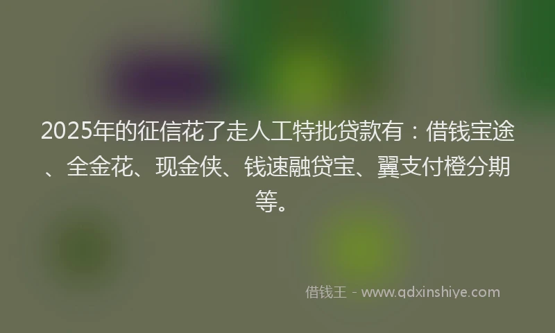 2025年的征信花了走人工特批贷款有：借钱宝途、全金花、现金侠、钱速融贷宝、翼支付橙分期等。