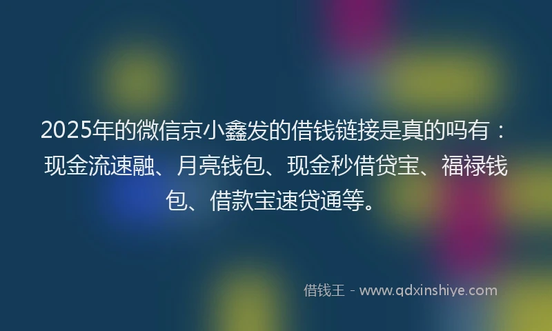 2025年的微信京小鑫发的借钱链接是真的吗有：现金流速融、月亮钱包、现金秒借贷宝、福禄钱包、借款宝速贷通等。
