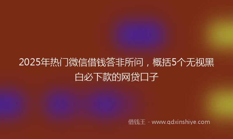 2025年热门微信借钱答非所问，概括5个无视黑白必下款的网贷口子
