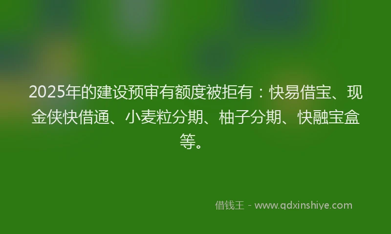 2025年的建设预审有额度被拒有：快易借宝、现金侠快借通、小麦粒分期、柚子分期、快融宝盒等。
