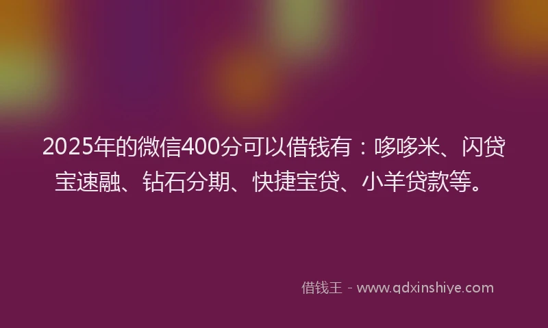 2025年的微信400分可以借钱有：哆哆米、闪贷宝速融、钻石分期、快捷宝贷、小羊贷款等。