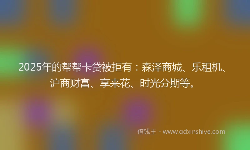 2025年的帮帮卡贷被拒有：森泽商城、乐租机、沪商财富、享来花、时光分期等。