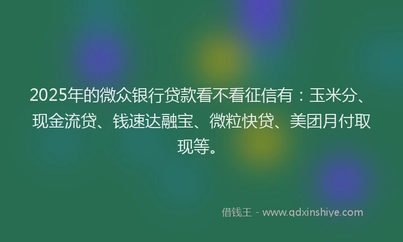 2025年的微众银行贷款看不看征信有：玉米分、现金流贷、钱速达融宝、微粒快贷、美团月付取现等。