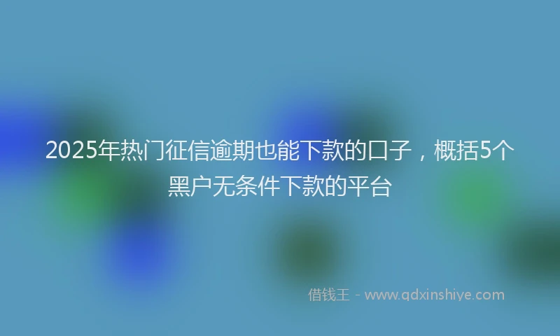 2025年热门征信逾期也能下款的口子，概括5个黑户无条件下款的平台