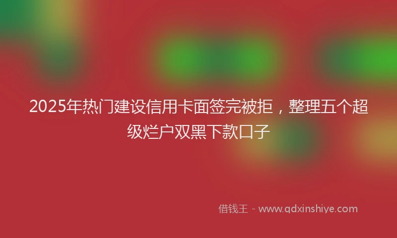 2025年热门建设信用卡面签完被拒，整理五个超级烂户双黑下款口子