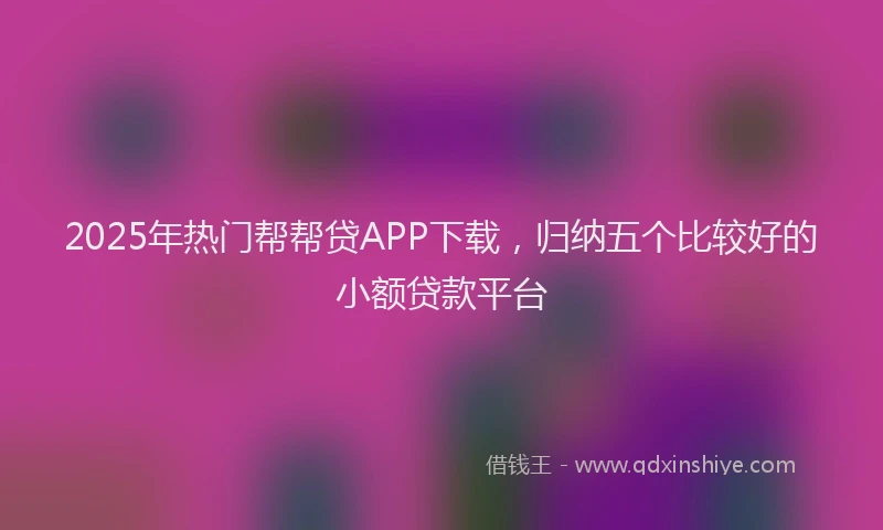 2025年热门帮帮贷APP下载，归纳五个比较好的小额贷款平台