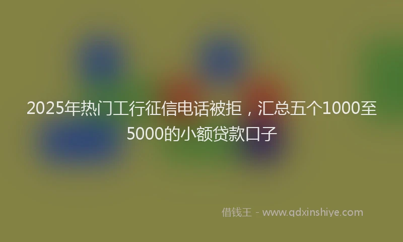 2025年热门工行征信电话被拒，汇总五个1000至5000的小额贷款口子