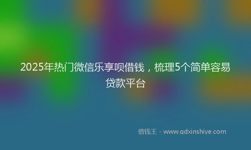 2025年热门微信乐享呗借钱，梳理5个简单容易贷款平台