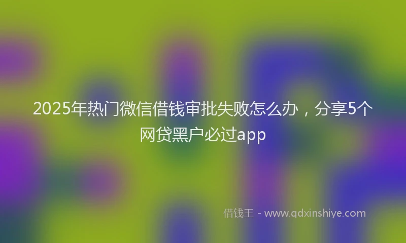2025年热门微信借钱审批失败怎么办，分享5个网贷黑户必过app