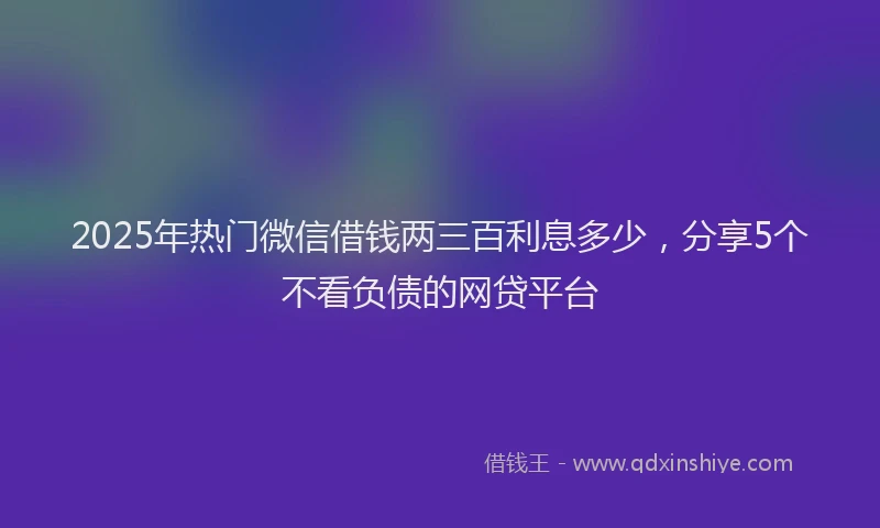 2025年热门微信借钱两三百利息多少，分享5个不看负债的网贷平台