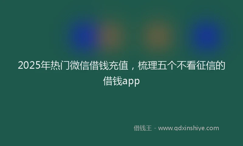 2025年热门微信借钱充值，梳理五个不看征信的借钱app