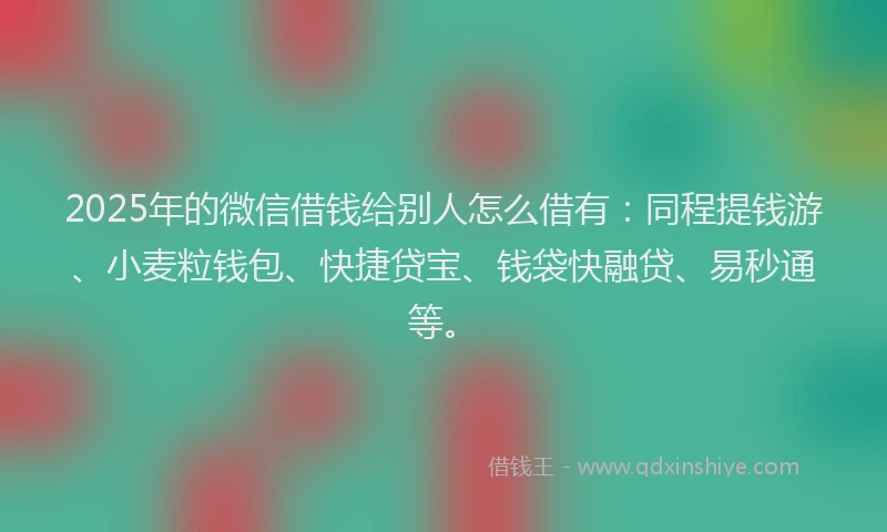 2025年的微信借钱给别人怎么借有：同程提钱游、小麦粒钱包、快捷贷宝、钱袋快融贷、易秒通等。