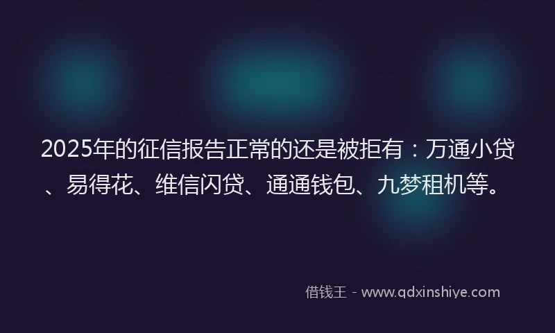 2025年的征信报告正常的还是被拒有：万通小贷、易得花、维信闪贷、通通钱包、九梦租机等。