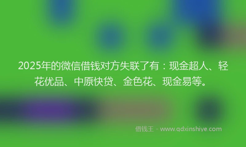 2025年的微信借钱对方失联了有：现金超人、轻花优品、中原快贷、金色花、现金易等。