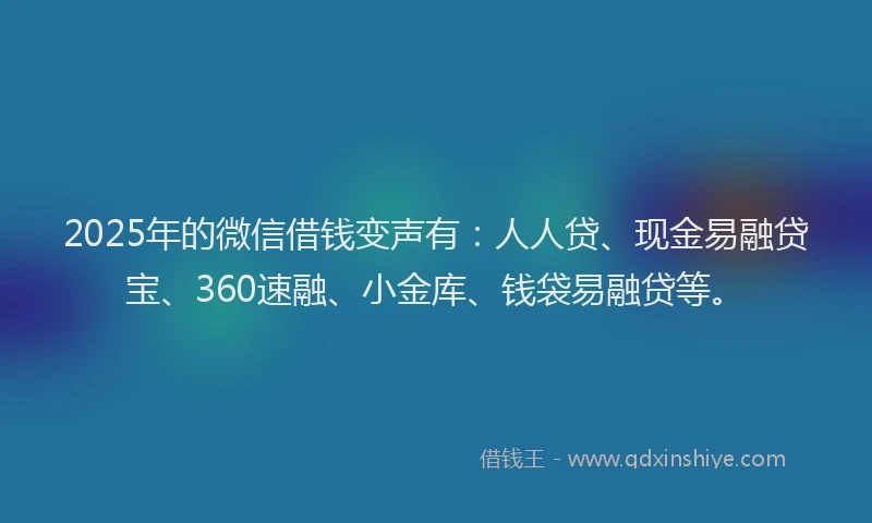 2025年的微信借钱变声有：人人贷、现金易融贷宝、360速融、小金库、钱袋易融贷等。